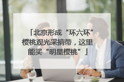 北京形成“环六环”樱桃观光采摘带，这里能买“明星樱桃”